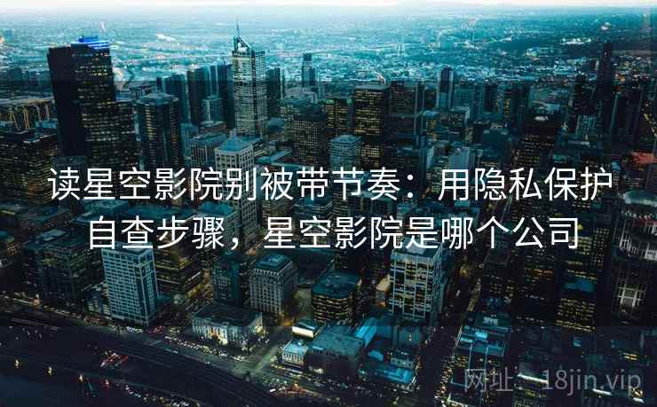 读星空影院别被带节奏：用隐私保护自查步骤，星空影院是哪个公司