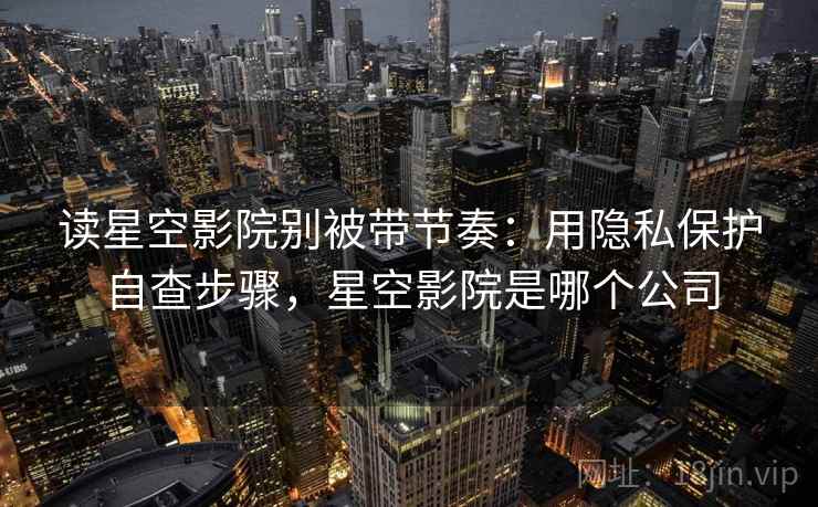 读星空影院别被带节奏：用隐私保护自查步骤，星空影院是哪个公司