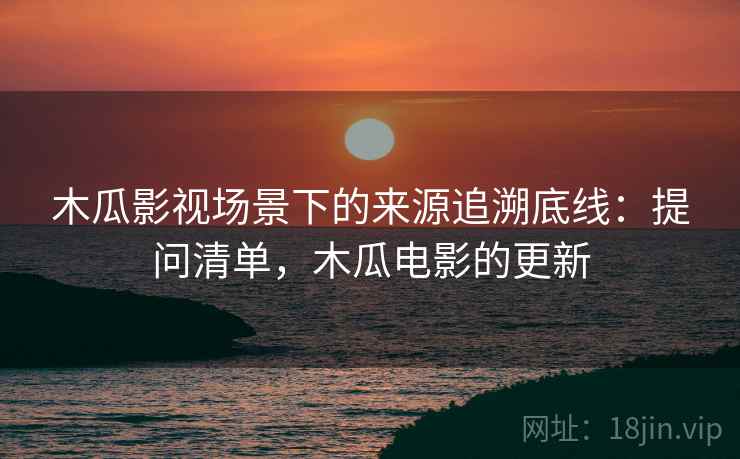 木瓜影视场景下的来源追溯底线：提问清单，木瓜电影的更新