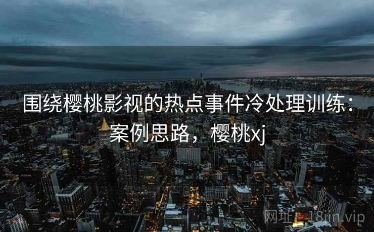 围绕樱桃影视的热点事件冷处理训练：案例思路，樱桃xj