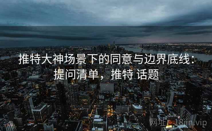 推特大神场景下的同意与边界底线：提问清单，推特 话题