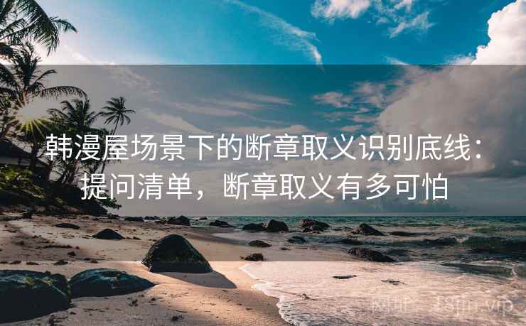 韩漫屋场景下的断章取义识别底线：提问清单，断章取义有多可怕