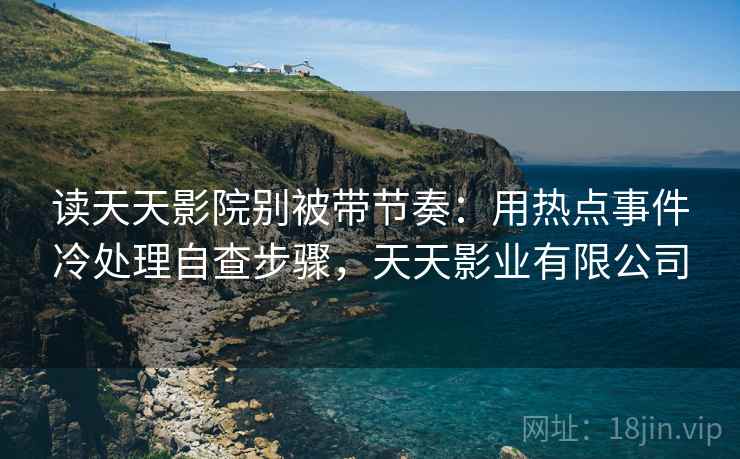 读天天影院别被带节奏:用热点事件冷处理自查步骤,天天影业有限公司 读天天影院别被带节奏:用热点事件冷处理自查步骤,天天影业有限公司