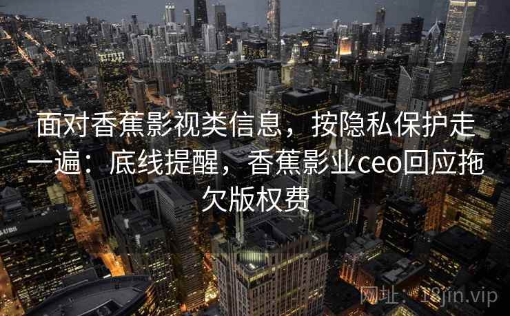 面对香蕉影视类信息,按隐私保护走一遍:底线提醒,香蕉影业ceo回应拖欠版权费 面对香蕉影视类信息,按隐私保护走一遍:底线提醒,香蕉影业ceo回应拖欠版权费