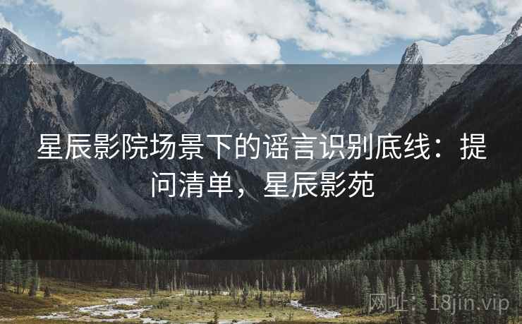 星辰影院场景下的谣言识别底线:提问清单,星辰影苑 星辰影院场景下的谣言识别底线:提问清单,星辰影苑