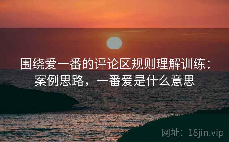 围绕爱一番的评论区规则理解训练:案例思路,一番爱是什么意思 围绕爱一番的评论区规则理解训练:案例思路,一番爱是什么意思