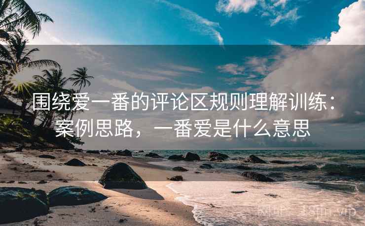 围绕爱一番的评论区规则理解训练:案例思路,一番爱是什么意思 围绕爱一番的评论区规则理解训练:案例思路,一番爱是什么意思
